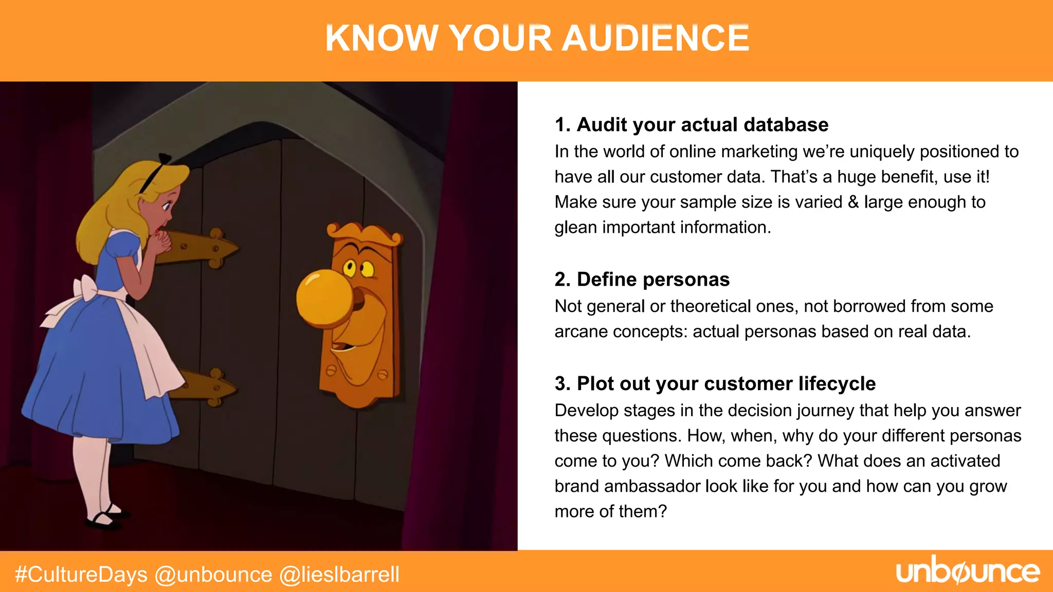 KNOW YOUR AUDIENCE
#CultureDays @unbounce @lieslbarrell
1. Audit your actual database
In the world of online marketing we’re uniquely positioned to
have all our customer data. That’s a huge benefit, use it!
Make sure your sample size is varied & large enough to
glean important information.
2. Define personas
Not general or theoretical ones, not borrowed from some
arcane concepts: actual personas based on real data.
3. Plot out your customer lifecycle
Develop stages in the decision journey that help you answer
these questions. How, when, why do your different personas
come to you? Which come back? What does an activated
brand ambassador look like for you and how can you grow
more of them?
 