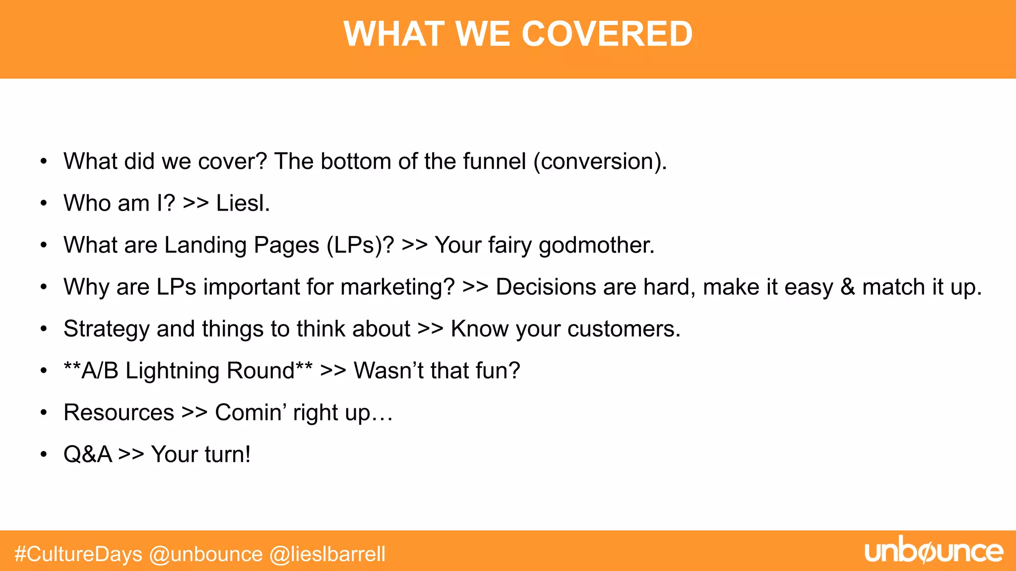 WHAT WE COVERED
#CultureDays @unbounce @lieslbarrell
• What did we cover? The bottom of the funnel (conversion).
• Who am I? >> Liesl.
• What are Landing Pages (LPs)? >> Your fairy godmother.
• Why are LPs important for marketing? >> Decisions are hard, make it easy & match it up.
• Strategy and things to think about >> Know your customers.
• **A/B Lightning Round** >> Wasn’t that fun?
• Resources >> Comin’ right up…
• Q&A >> Your turn!
 