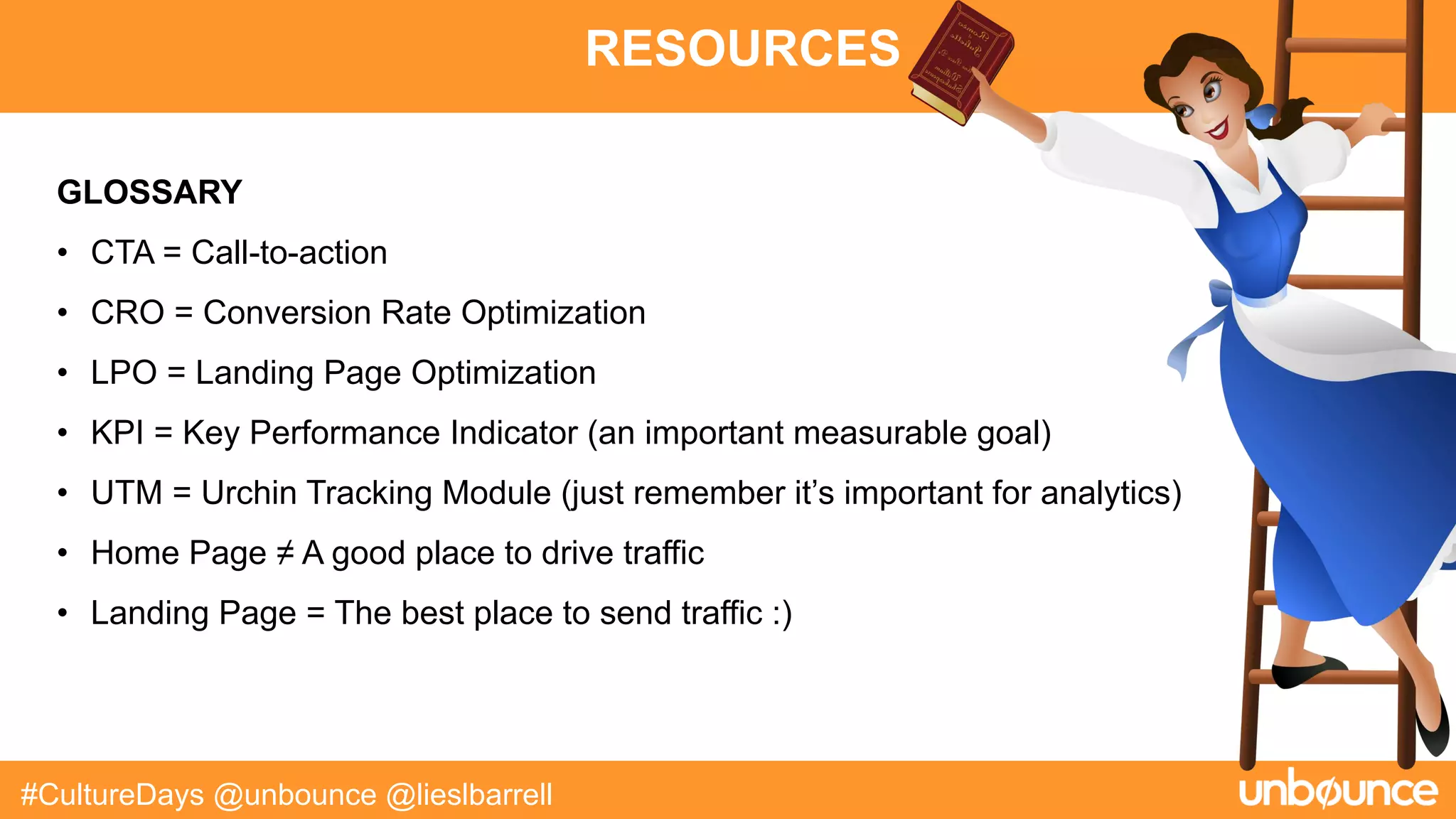 RESOURCES
#CultureDays @unbounce @lieslbarrell
GLOSSARY
• CTA = Call-to-action
• CRO = Conversion Rate Optimization
• LPO = Landing Page Optimization
• KPI = Key Performance Indicator (an important measurable goal)
• UTM = Urchin Tracking Module (just remember it’s important for analytics)
• Home Page ≠ A good place to drive traffic
• Landing Page = The best place to send traffic :)
 