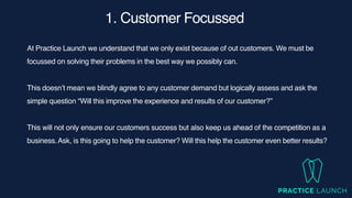 1. Customer Focussed
At Practice Launch we understand that we only exist because of out customers. We must be
focussed on solving their problems in the best way we possibly can.
This doesn’t mean we blindly agree to any customer demand but logically assess and ask the
simple question “Will this improve the experience and results of our customer?”
This will not only ensure our customers success but also keep us ahead of the competition as a
business.Ask, is this going to help the customer? Will this help the customer even better results?
 