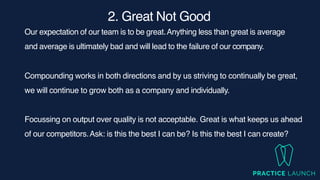 2. Great Not Goo
d

Our expectation of our team is to be great.Anything less than great is average
and average is ultimately bad and will lead to the failure of our company.
Compounding works in both directions and by us striving to continually be great,
we will continue to grow both as a company and individually.
Focussing on output over quality is not acceptable. Great is what keeps us ahead
of our competitors.Ask: is this the best I can be? Is this the best I can create?
 