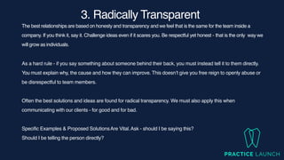 3. Radically Transparen
t

The best relationships are based on honesty and transparency and we feel that is the same for the team inside a
company. If you think it, say it. Challenge ideas even if it scares you. Be respectful yet honest - that is the only way we
will grow as individuals.
As a hard rule - if you say something about someone behind their back, you must instead tell it to them directly.
You must explain why, the cause and how they can improve. This doesn’t give you free reign to openly abuse or
be disrespectful to team members.
Often the best solutions and ideas are found for radical transparency. We must also apply this when
communicating with our clients - for good and for bad.
Specific Examples & Proposed SolutionsAre Vital.Ask - should I be saying this?
Should I be telling the person directly?
 