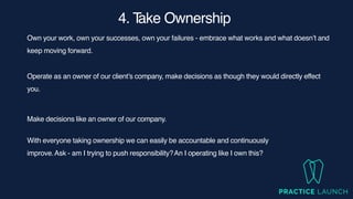 4. T
ake Ownership
Own your work, own your successes, own your failures - embrace what works and what doesn’t and
keep moving forward.
Operate as an owner of our client’s company, make decisions as though they would directly effect
you
.

Make decisions like an owner of our company.
With everyone taking ownership we can easily be accountable and continuously
improve.Ask - am I trying to push responsibility?An I operating like I own this?
 