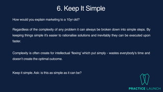 6. Keep It Simple
How would you explain marketing to a 10yr old?
Regardless of the complexity of any problem it can always be broken down into simple steps. By
keeping things simple it’s easier to rationalise solutions and inevitably they can be executed upon
faster.
Complexity is often create for intellectual ‘flexing’ which put simply - wastes everybody’s time and
doesn’t create the optimal outcome.
Keep it simple.Ask: is this as simple as it can be?
 
