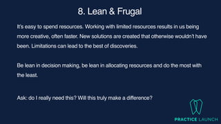 8. Lean & Frugal
It’s easy to spend resources. Working with limited resources results in us being
more creative, often faster. New solutions are created that otherwise wouldn’t have
been. Limitations can lead to the best of discoveries.
Be lean in decision making, be lean in allocating resources and do the most with
the least.
Ask: do I really need this? Will this truly make a difference?
 