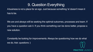 9. Question Everythin
g

Abusiness is not a place for an ego. Just because something ‘is’doesn’t mean it
has to be.
We are and always will be seeking the optimal outcomes, processes and team. If
you have a question ask it. If you think something can be done better, propose a
new solution.
Constantly be looking for improvements.Always be questioning how we do what
we do.Ask: questions :)
 