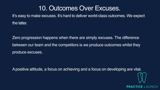 10. Outcomes Over Excuses
.

It’s easy to make excuses. It’s hard to deliver world-class outcomes. We expect
the latter.
Zero progression happens when there are simply excuses. The difference
between our team and the competitors is we produce outcomes whilst they
produce excuses.
Apositive attitude, a focus on achieving and a focus on developing are vital.
 
