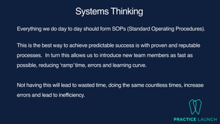 Systems Thinking
Everything we do day to day should form SOPs (Standard Operating Procedures).
This is the best way to achieve predictable success is with proven and reputable
processes
.	
In turn this allows us to introduce new team members as fast as
possible, reducing ‘ramp’time, errors and learning curve.
Not having this will lead to wasted time, doing the same countless times, increase
errors and lead to inefficiency.
 