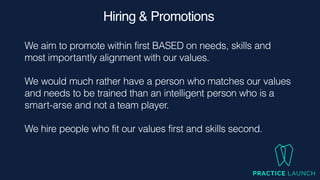 Hiring & Promotions
We aim to promote within first BASED on needs, skills and
most importantly alignment with our values.


We would much rather have a person who matches our values
and needs to be trained than an intelligent person who is a
smart-arse and not a team player.


We hire people who fit our values first and skills second.
 