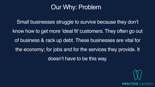 Our Why: Problem
Small businesses struggle to survive because they don’t
know how to get more ‘ideal fit’customers. They often go out
of business & rack up debt. These businesses are vital for
the economy; for jobs and for the services they provide. It
doesn’t have to be this way.
 