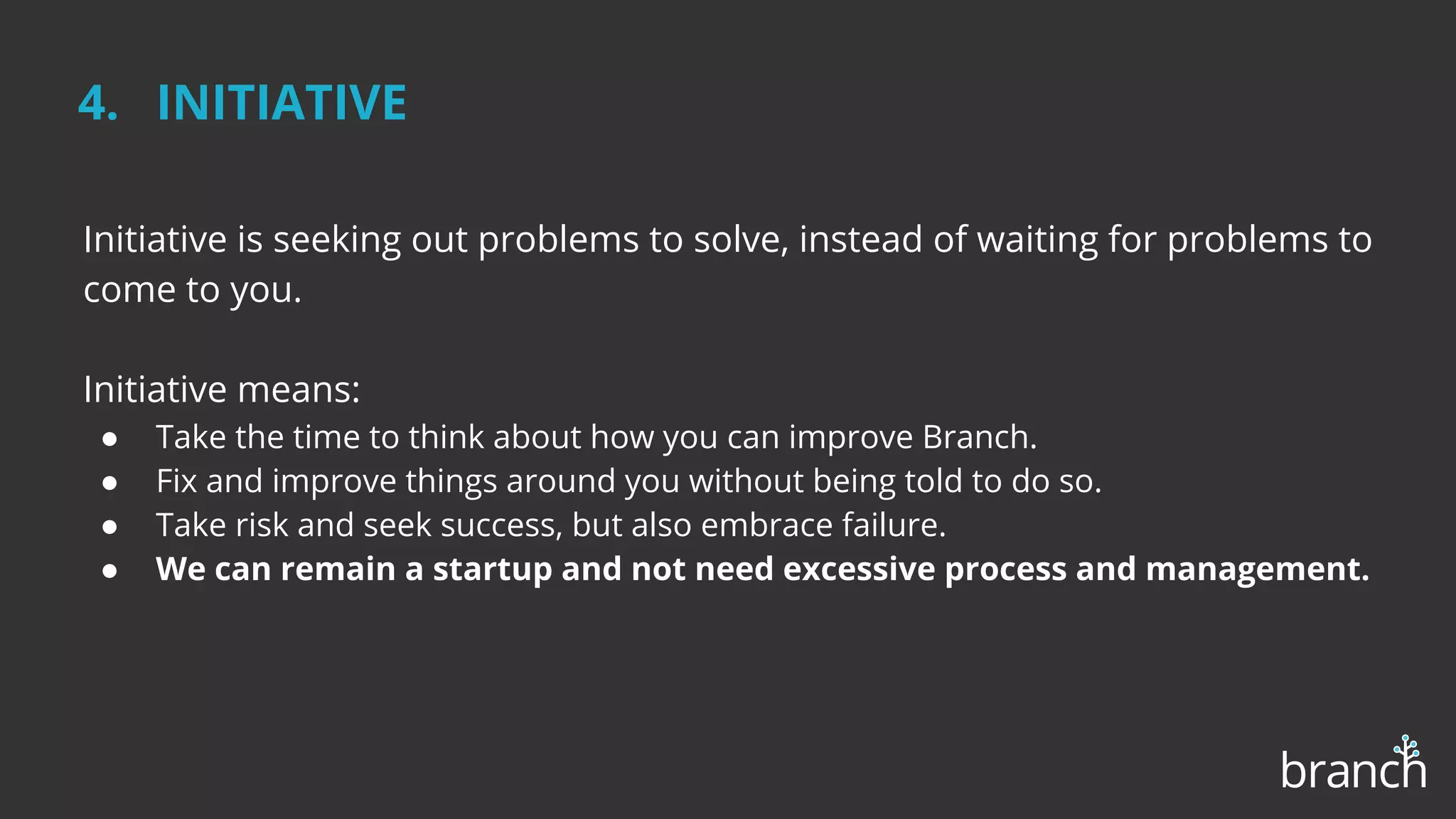 4. INITIATIVE
Initiative is seeking out problems to solve, instead of waiting for problems to
come to you.
Initiative means:
● Take the time to think about how you can improve Branch.
● Fix and improve things around you without being told to do so.
● Take risk and seek success, but also embrace failure.
● We can remain a startup and not need excessive process and management.
 