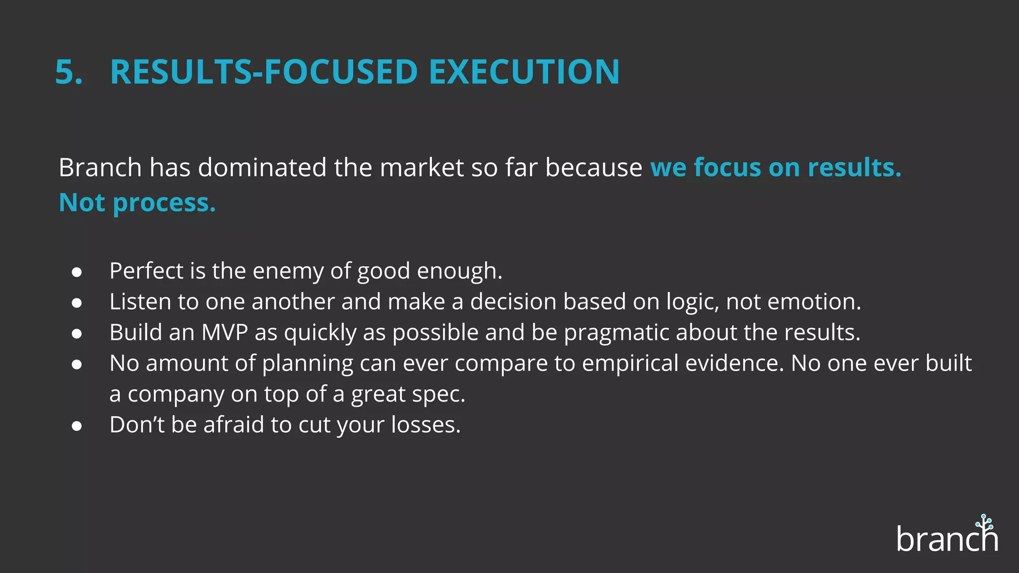 5. RESULTS-FOCUSED EXECUTION
Branch has dominated the market so far because we focus on results.
Not process.
● Perfect is the enemy of good enough.
● Listen to one another and make a decision based on logic, not emotion.
● Build an MVP as quickly as possible and be pragmatic about the results.
● No amount of planning can ever compare to empirical evidence. No one ever built
a company on top of a great spec.
● Don’t be afraid to cut your losses.
 