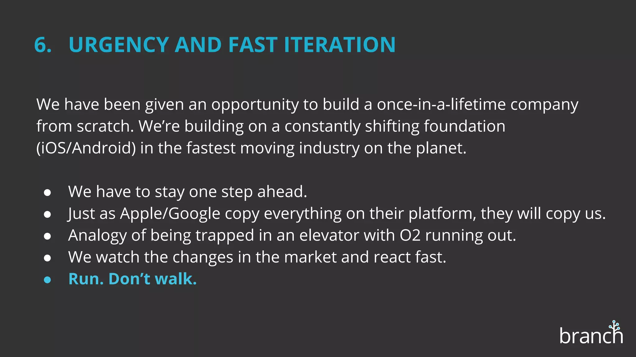 We have been given an opportunity to build a once-in-a-lifetime company
from scratch. We’re building on a constantly shifting foundation
(iOS/Android) in the fastest moving industry on the planet.
● We have to stay one step ahead.
● The competition is fierce from big and small companies.
● We watch the changes in the market and react fast.
● Analogy of being trapped in an elevator with O2 running out.
● Run. Don’t walk.
6. URGENCY AND FAST ITERATION
 