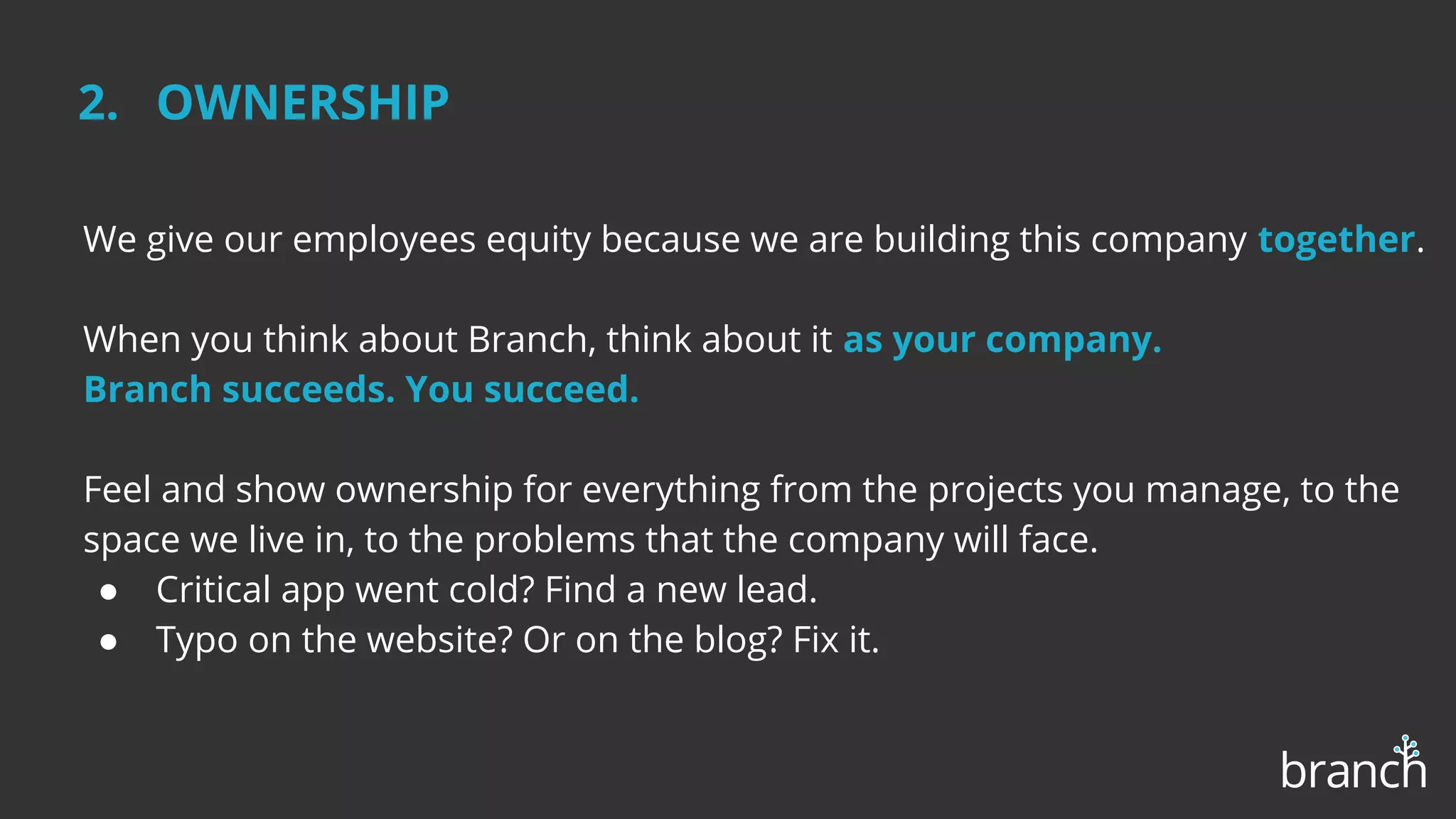 We give our employees equity because we are building this company together.
When you think about Branch, think about it as your company.
Branch succeeds. You succeed.
Feel and show ownership for everything from the projects you manage, to the
space we live in, to the problems that the company will face.
● Critical app went cold? Find a new lead.
● Typo on the website? Or on the blog? Fix it.
2. OWNERSHIP
 