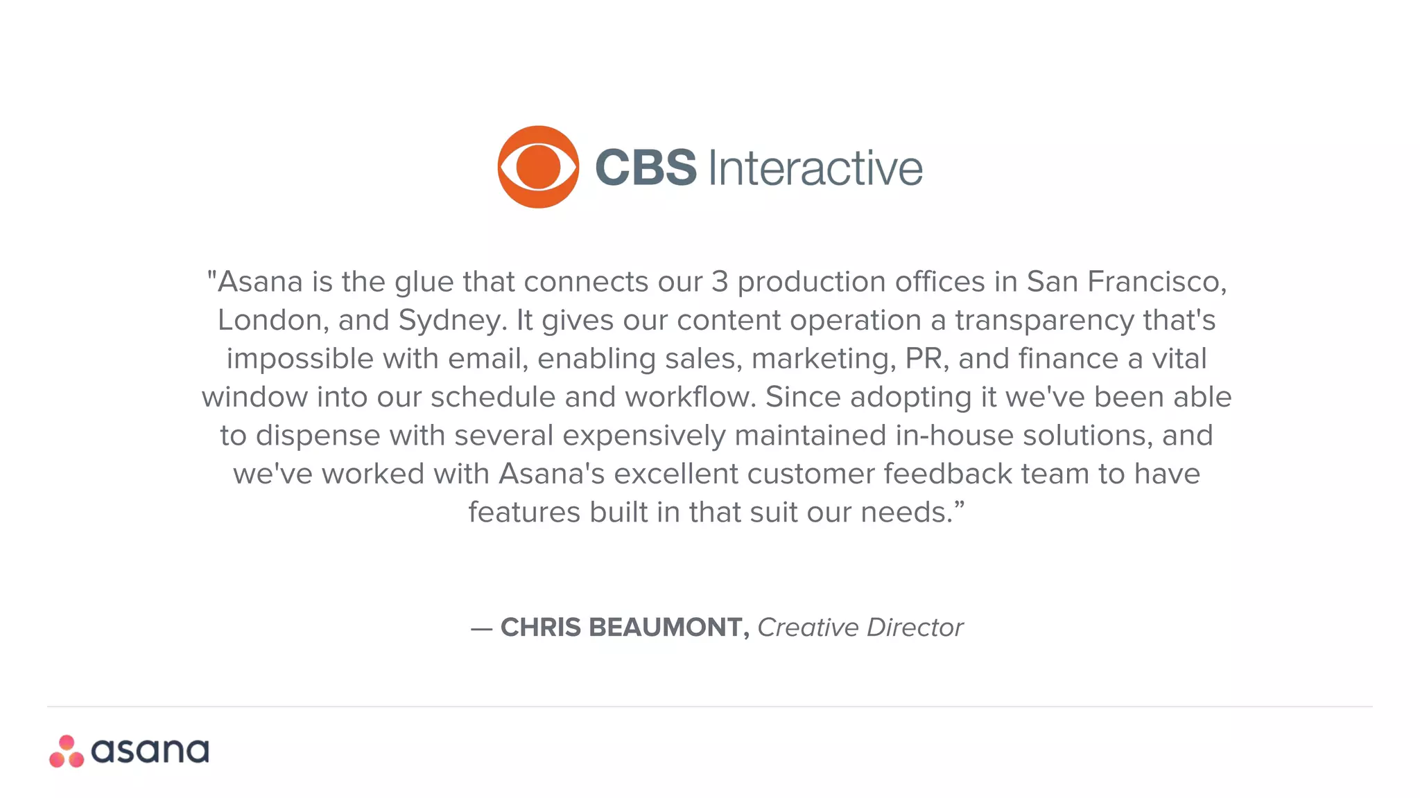 — CHRIS BEAUMONT, Creative Director
"Asana is the glue that connects our 3 production offices in San Francisco,
London, and Sydney. It gives our content operation a transparency that's
impossible with email, enabling sales, marketing, PR, and finance a vital
window into our schedule and workflow. Since adopting it we've been able
to dispense with several expensively maintained in-house solutions, and
we've worked with Asana's excellent customer feedback team to have
features built in that suit our needs.”
 