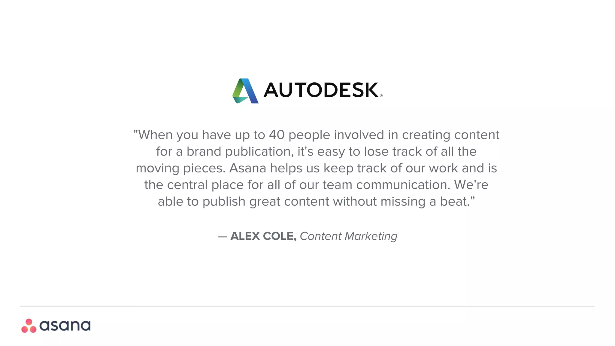 — ALEX COLE, Content Marketing
"When you have up to 40 people involved in creating content
for a brand publication, it's easy to lose track of all the
moving pieces. Asana helps us keep track of our work and is
the central place for all of our team communication. We're
able to publish great content without missing a beat.”
 