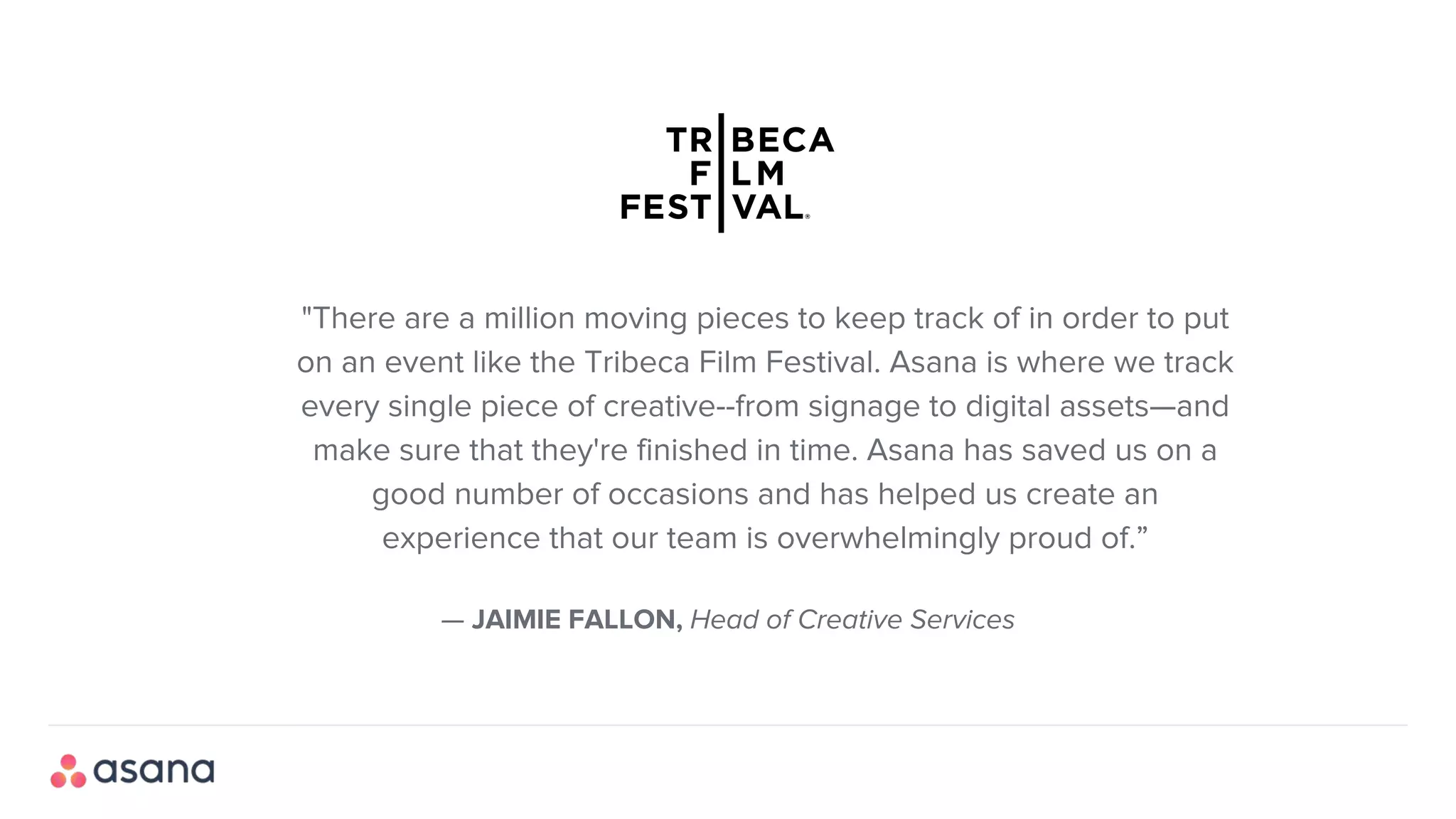 — JAIMIE FALLON, Head of Creative Services
"There are a million moving pieces to keep track of in order to put
on an event like the Tribeca Film Festival. Asana is where we track
every single piece of creative--from signage to digital assets—and
make sure that they're finished in time. Asana has saved us on a
good number of occasions and has helped us create an
experience that our team is overwhelmingly proud of.”
 