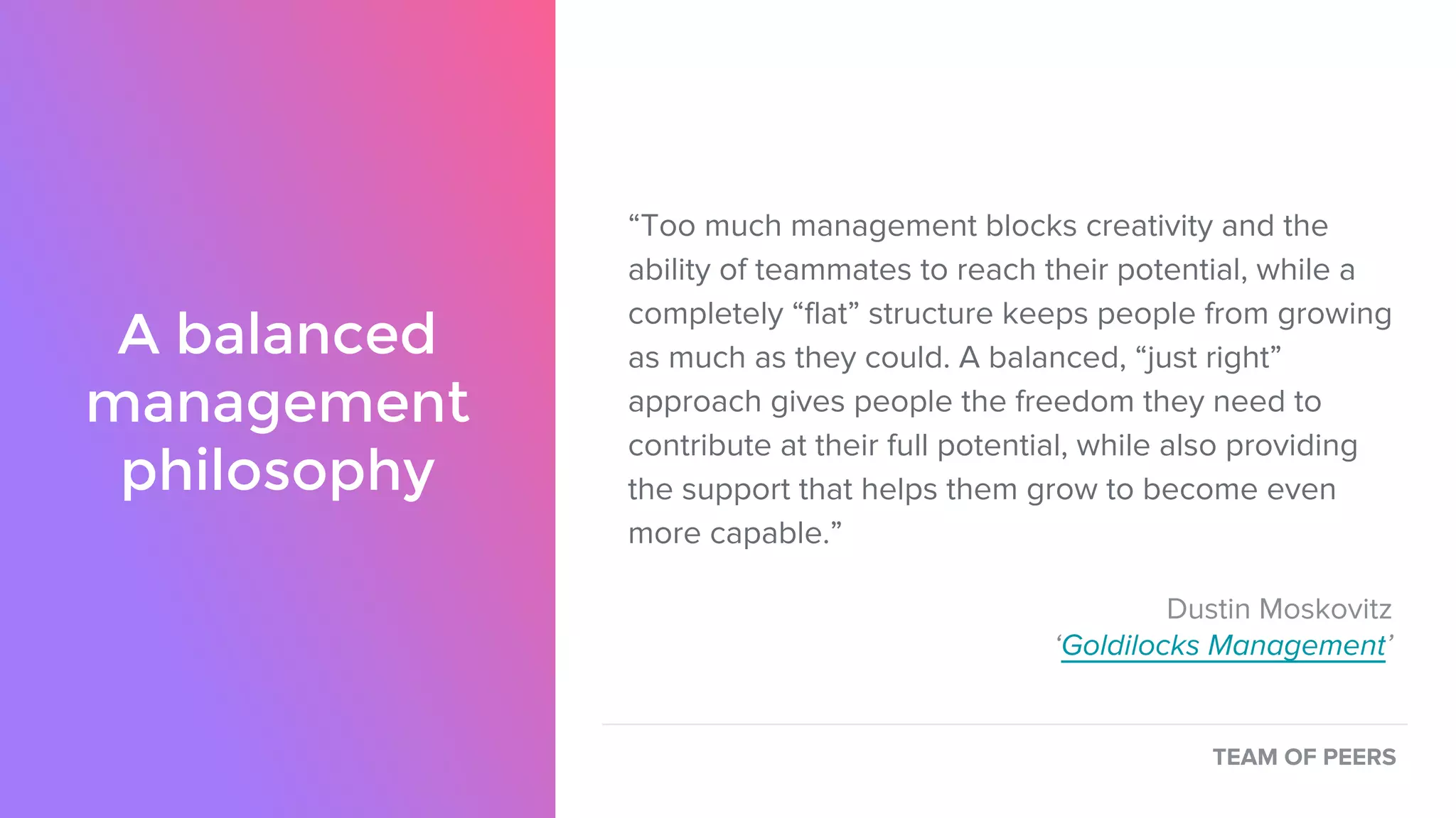 A balanced
management
philosophy
“Too much management blocks creativity and the
ability of teammates to reach their potential, while a
completely “flat” structure keeps people from growing
as much as they could. A balanced, “just right”
approach gives people the freedom they need to
contribute at their full potential, while also providing
the support that helps them grow to become even
more capable.”
Dustin Moskovitz
‘Goldilocks Management’
TEAM OF PEERS
 