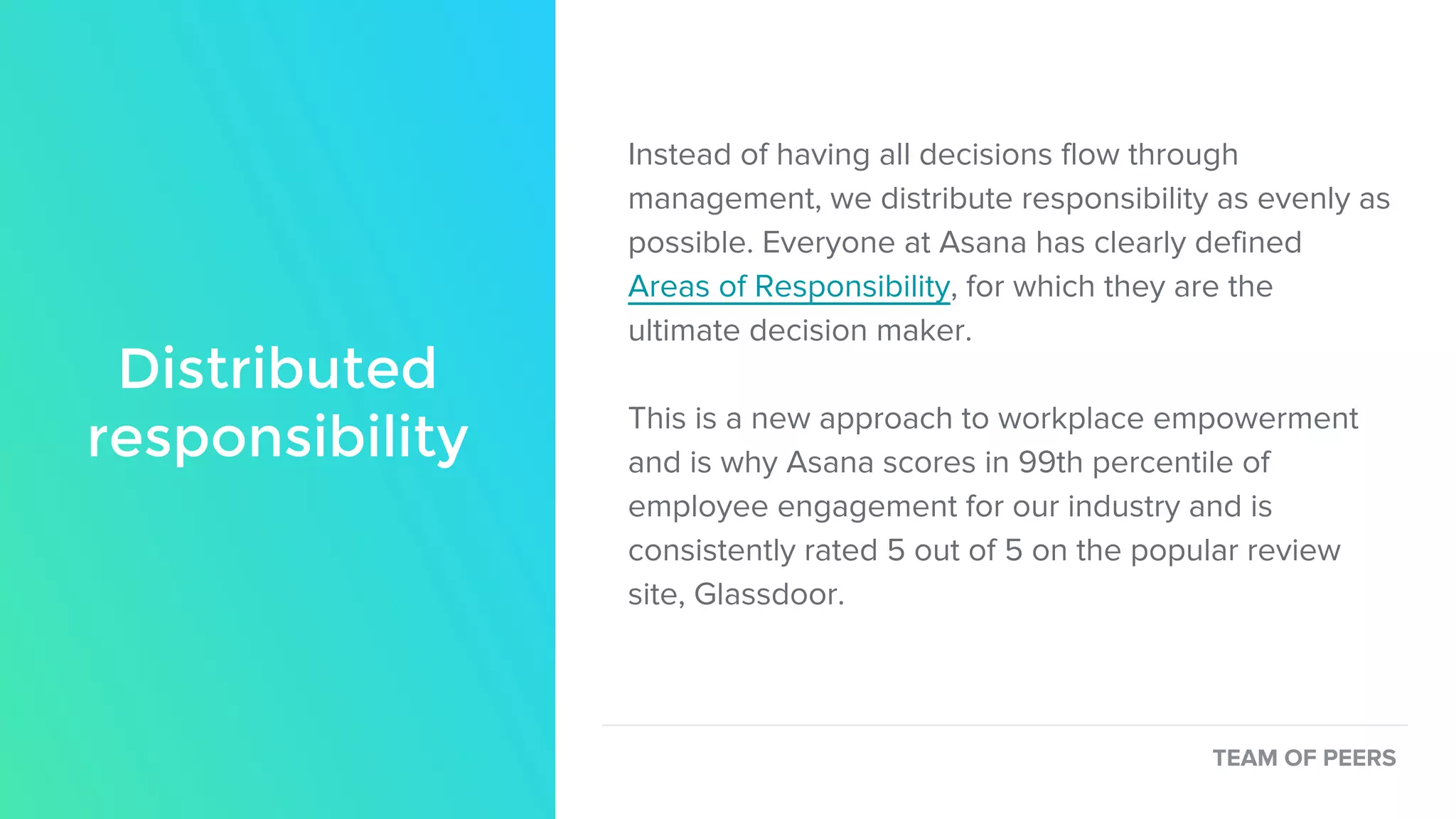 Distributed
responsibility
Instead of having all decisions flow through
management, we distribute responsibility as evenly as
possible. Everyone at Asana has clearly defined
Areas of Responsibility, for which they are the
ultimate decision maker.
This is a new approach to workplace empowerment
and is why Asana scores in 99th percentile of
employee engagement for our industry and is
consistently rated 5 out of 5 on the popular review
site, Glassdoor.
TEAM OF PEERS
 