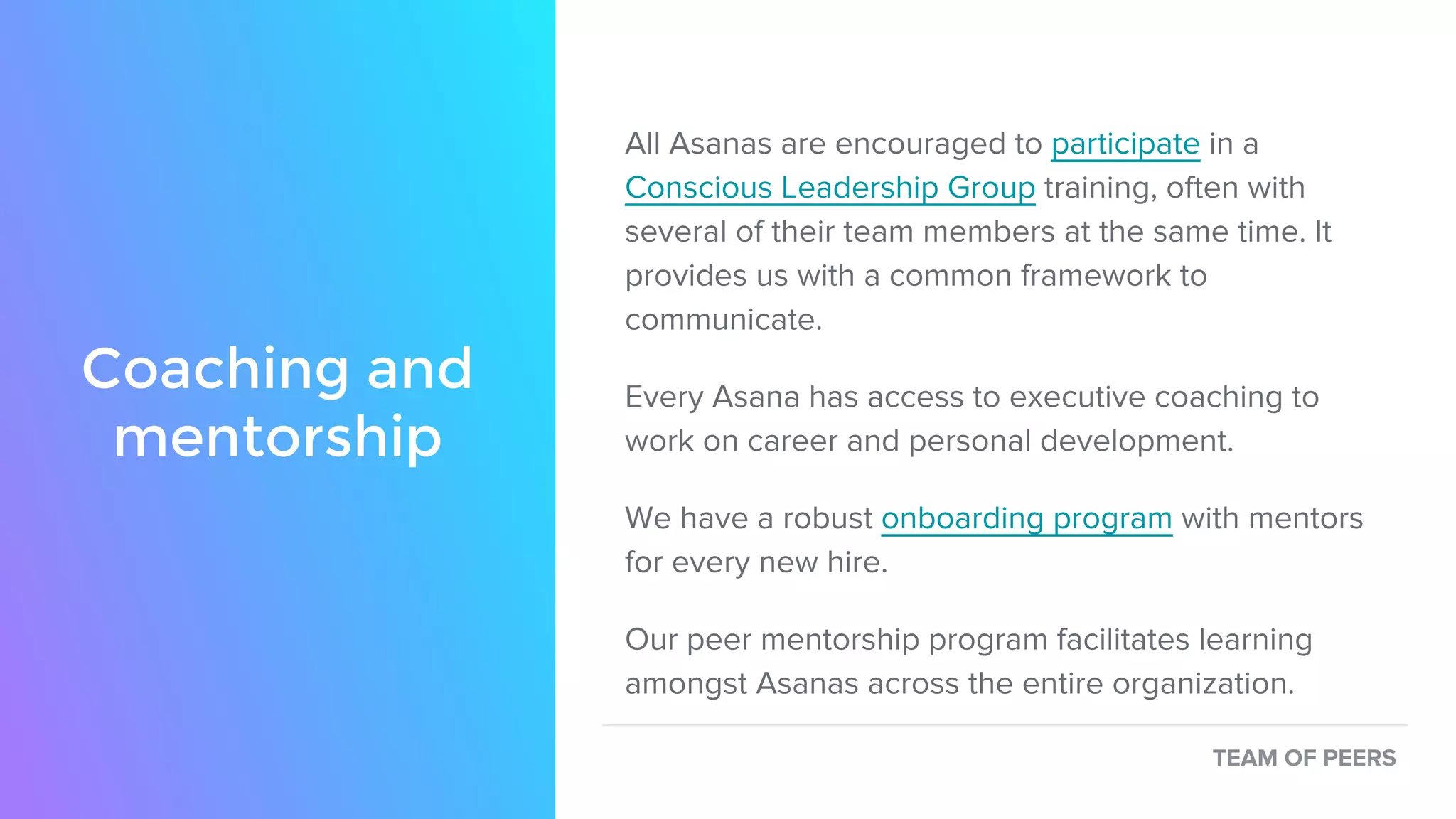 Coaching and
mentorship
All Asanas are encouraged to participate in a
Conscious Leadership Group training, often with
several of their team members at the same time. It
provides us with a common framework to
communicate.
Every Asana has access to executive coaching to
work on career and personal development.
We have a robust onboarding program with mentors
for every new hire.
Our peer mentorship program facilitates learning
amongst Asanas across the entire organization.
TEAM OF PEERS
 