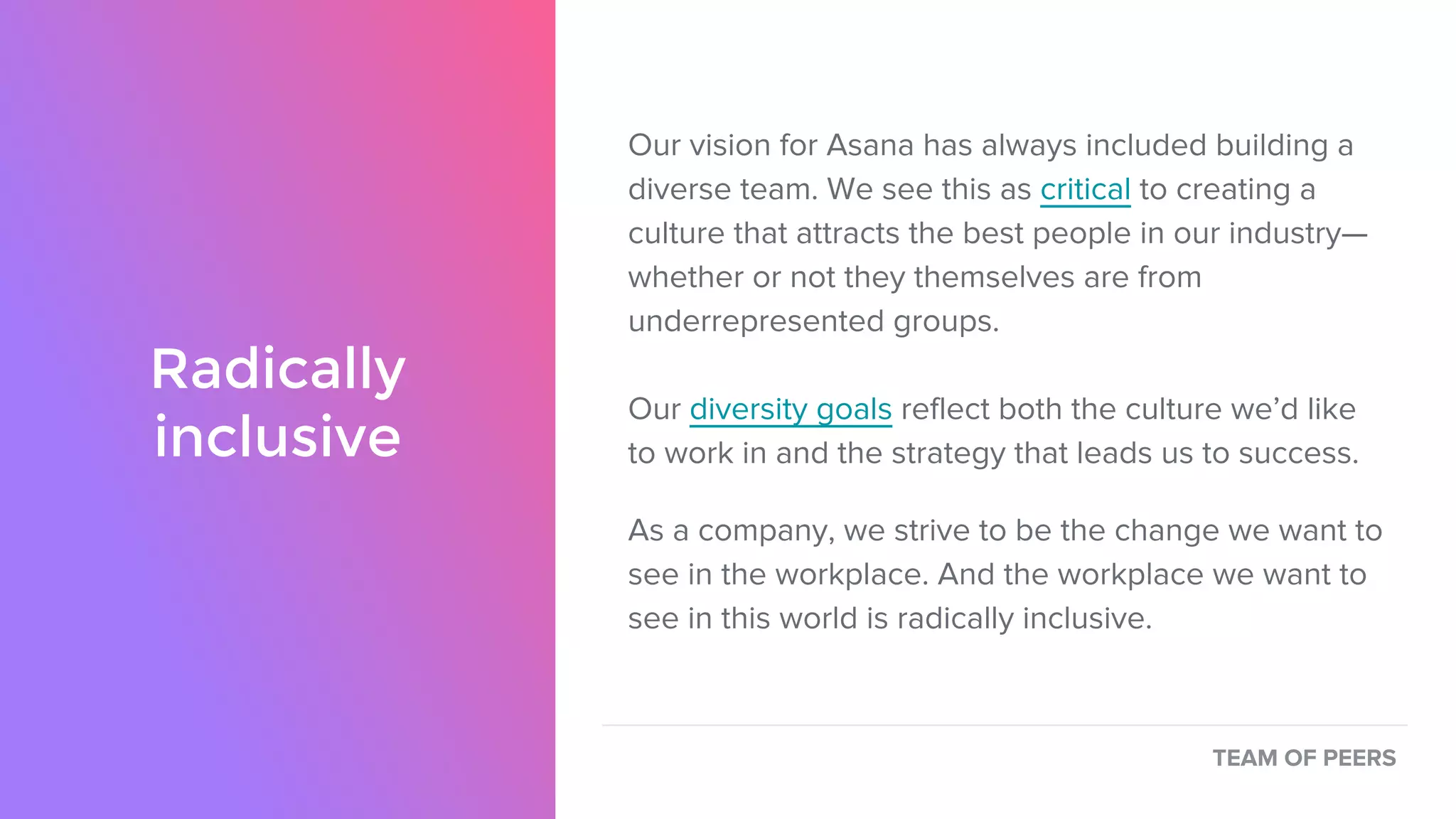 Radically
inclusive
Our vision for Asana has always included building a
diverse team. We see this as critical to creating a
culture that attracts the best people in our industry—
whether or not they themselves are from
underrepresented groups.
Our diversity goals reflect both the culture we’d like
to work in and the strategy that leads us to success.
As a company, we strive to be the change we want to
see in the workplace. And the workplace we want to
see in this world is radically inclusive.
TEAM OF PEERS
 