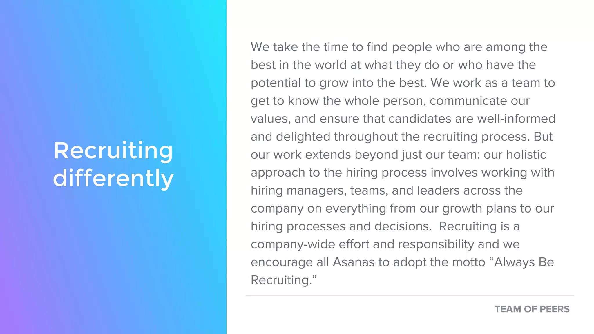 We take the time to find people who are among the
best in the world at what they do or who have the
potential to grow into the best. We work as a team to
get to know the whole person, communicate our
values, and ensure that candidates are well-informed
and delighted throughout the recruiting process. But
our work extends beyond just our team: our holistic
approach to the hiring process involves working with
hiring managers, teams, and leaders across the
company on everything from our growth plans to our
hiring processes and decisions. Recruiting is a
company-wide effort and responsibility and we
encourage all Asanas to adopt the motto “Always Be
Recruiting.”
TEAM OF PEERS
Recruiting
differently
 