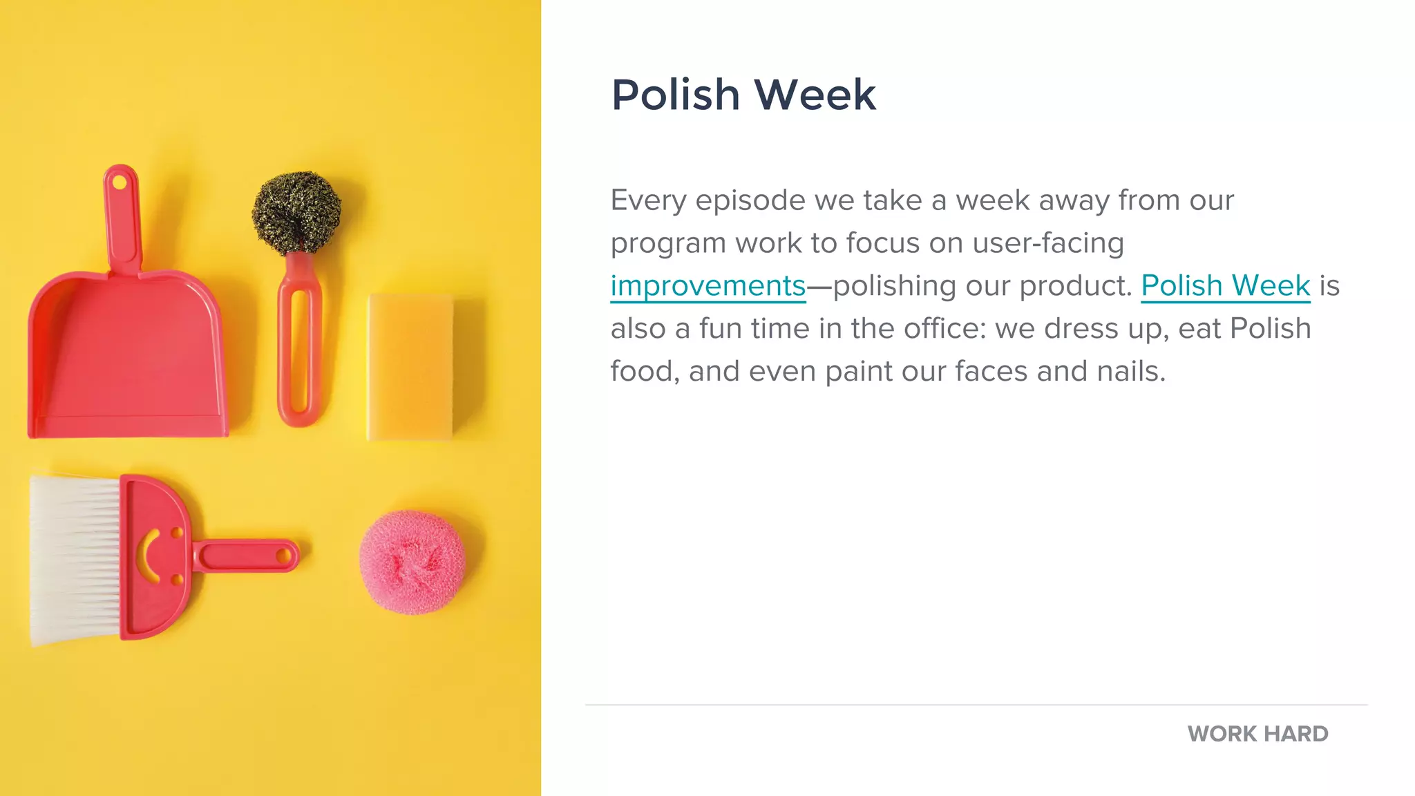 Every episode we take a week away from our
program work to focus on user-facing
improvements—polishing our product. Polish Week is
also a fun time in the office: we dress up, eat Polish
food, and even paint our faces and nails.
Polish Week
WORK HARD
Polish Week
 