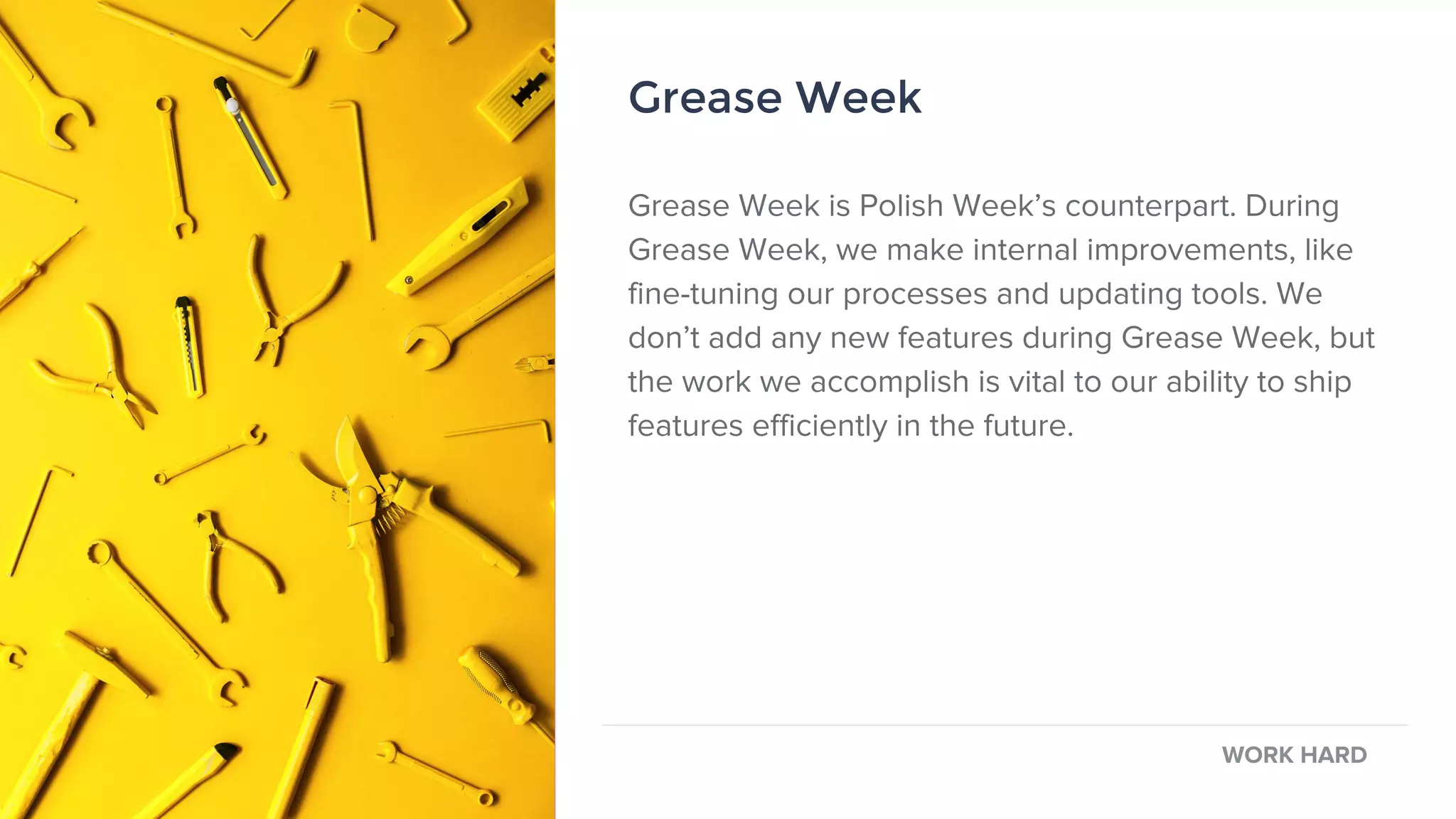 Grease Week
Grease Week is Polish Week’s counterpart. During
Grease Week, we make internal improvements, like
fine-tuning our processes and updating tools. We
don’t add any new features during Grease Week, but
the work we accomplish is vital to our ability to ship
features efficiently in the future.
WORK HARD
Grease Week
 