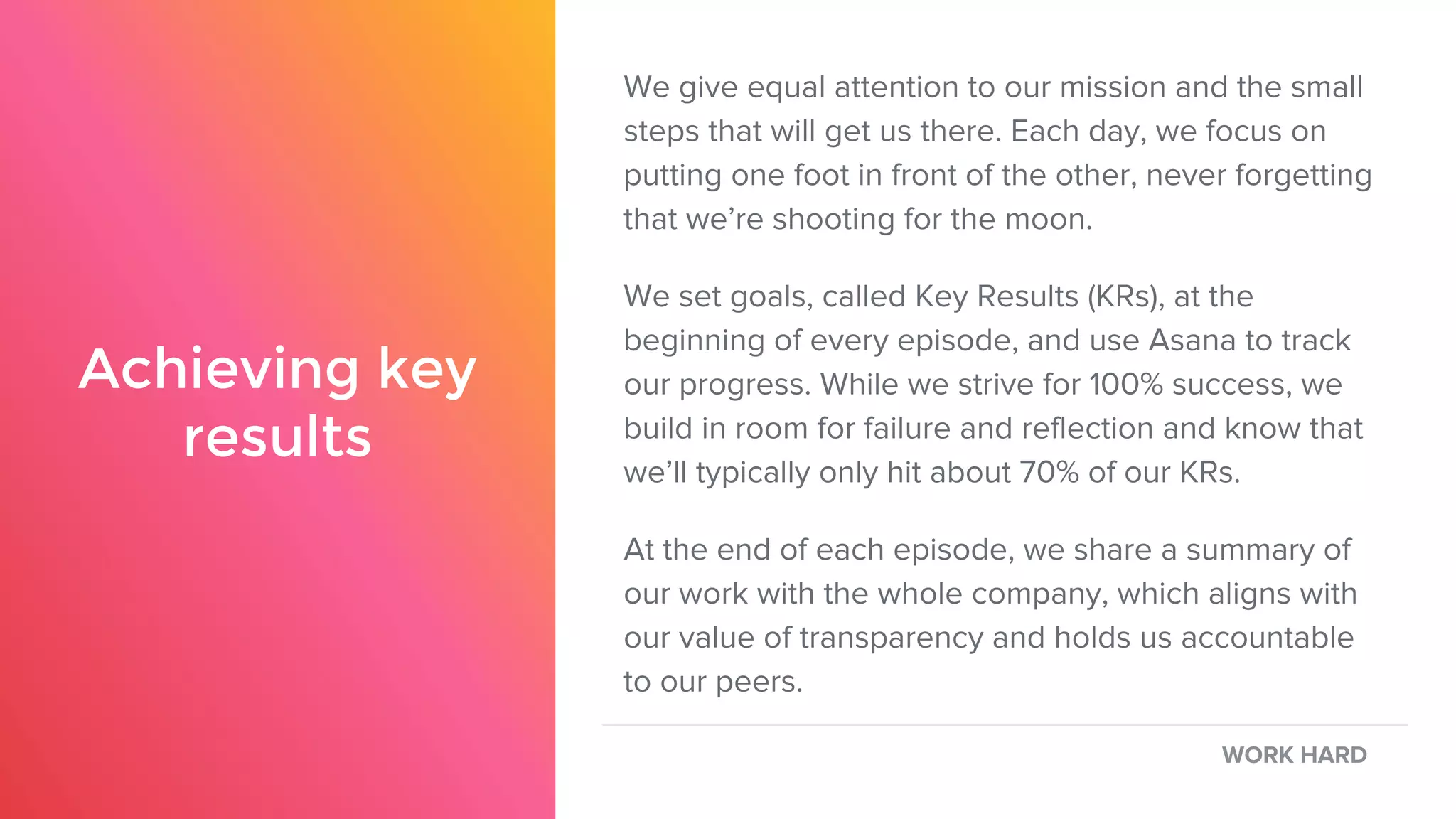 Achieving key
results
We give equal attention to our mission and the small
steps that will get us there. Each day, we focus on
putting one foot in front of the other, never forgetting
that we’re shooting for the moon.
We set goals, called Key Results (KRs), at the
beginning of every episode, and use Asana to track
our progress. While we strive for 100% success, we
build in room for failure and reflection and know that
we’ll typically only hit about 70% of our KRs.
At the end of each episode, we share a summary of
our work with the whole company, which aligns with
our value of transparency and holds us accountable
to our peers.
WORK HARD
 