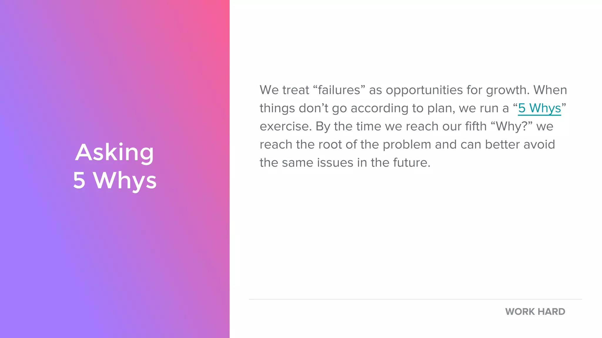 We treat “failures” as opportunities for growth. When
things don’t go according to plan, we run a “5 Whys”
exercise. By the time we reach our fifth “Why?” we
reach the root of the problem and can better avoid
the same issues in the future.Asking
5 Whys
WORK HARD
 