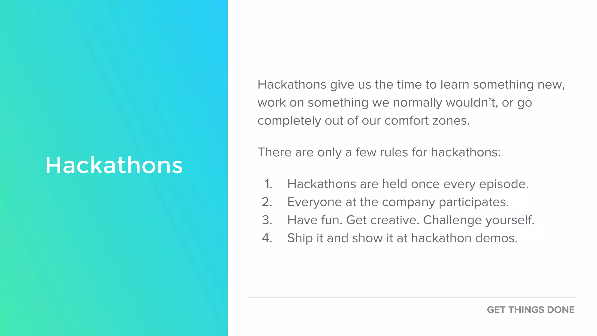 Hackathons
Hackathons give us the time to learn something new,
work on something we normally wouldn’t, or go
completely out of our comfort zones.
There are only a few rules for hackathons:
1. Hackathons are held once every episode.
2. Everyone at the company participates.
3. Have fun. Get creative. Challenge yourself.
4. Ship it and show it at hackathon demos.
GET THINGS DONE
 