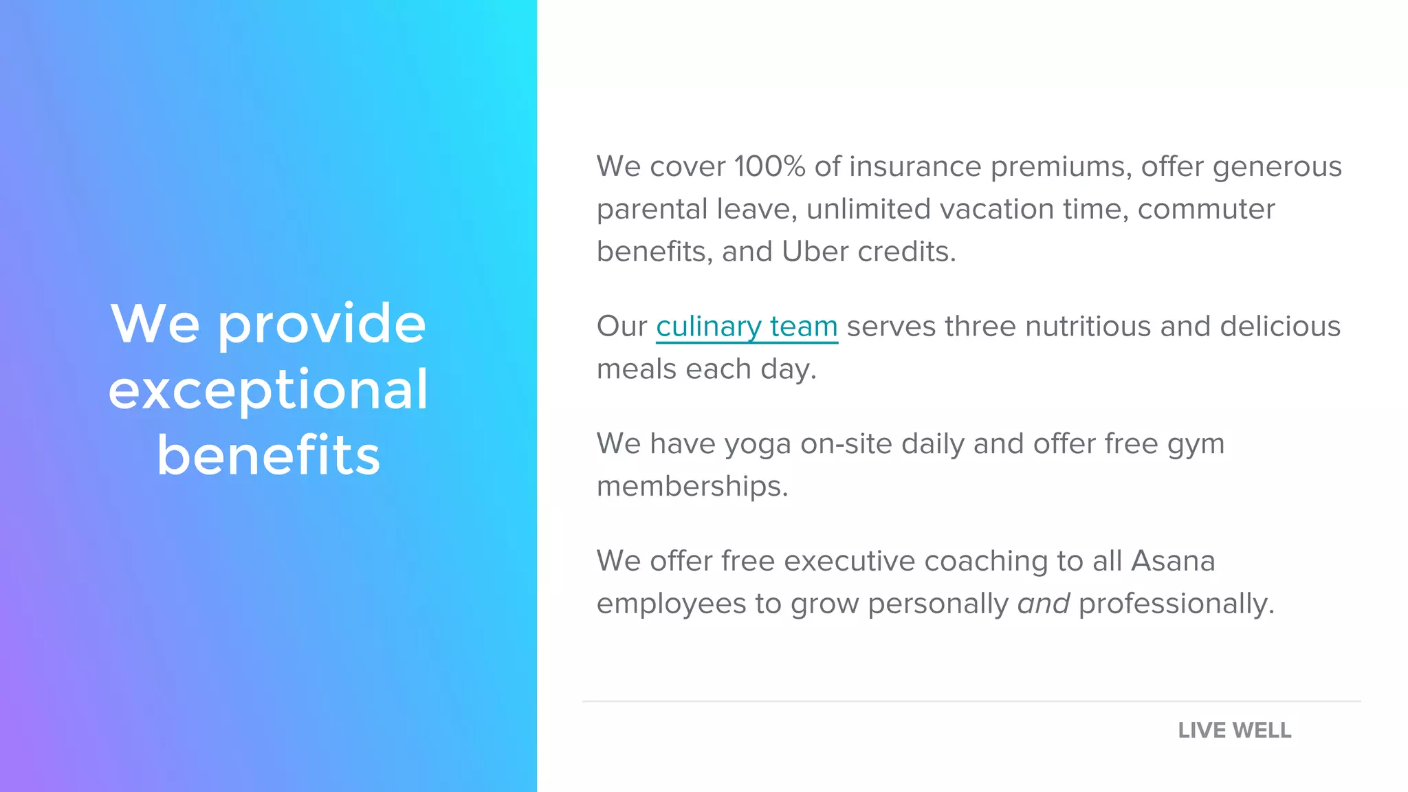 We cover 100% of insurance premiums, offer generous
parental leave, unlimited vacation time, commuter
benefits, and Uber credits.
Our culinary team serves three nutritious and delicious
meals each day.
We have yoga on-site daily and offer free gym
memberships.
We offer free executive coaching to all Asana
employees to grow personally and professionally.
We provide
exceptional
benefits
LIVE WELL
 