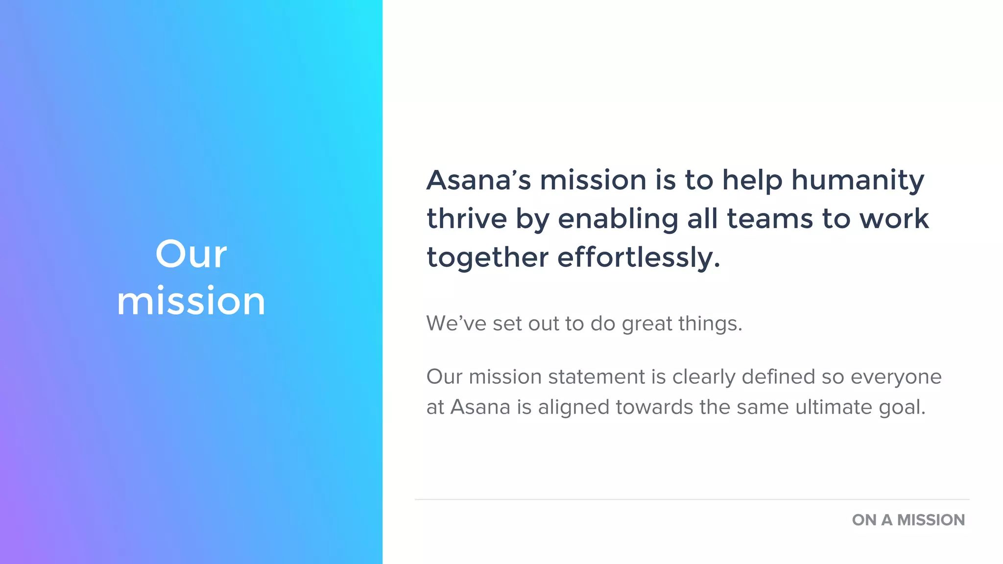 Asana’s mission is to help humanity
thrive by enabling all teams to work
together effortlessly.
We’ve set out to do great things.
Our mission statement is clearly defined so everyone
at Asana is aligned towards the same ultimate goal.
ON A MISSION
Our
mission
 
