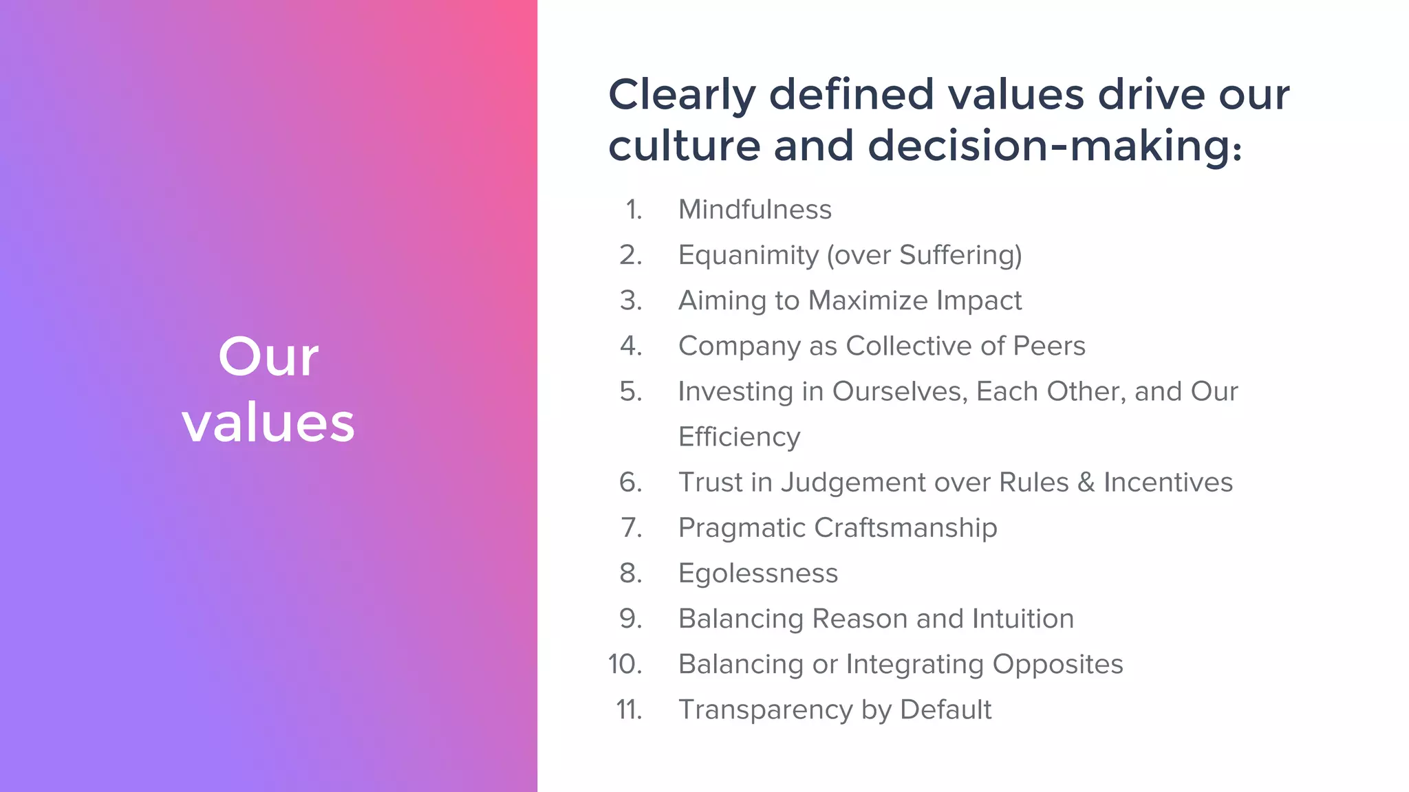 Our
values
Clearly defined values drive our
culture and decision-making:
1. Mindfulness
2. Equanimity (over Suffering)
3. Aiming to Maximize Impact
4. Company as Collective of Peers
5. Investing in Ourselves, Each Other, and Our
Efficiency
6. Trust in Judgement over Rules & Incentives
7. Pragmatic Craftsmanship
8. Egolessness
9. Balancing Reason and Intuition
10. Balancing or Integrating Opposites
11. Transparency by Default
 