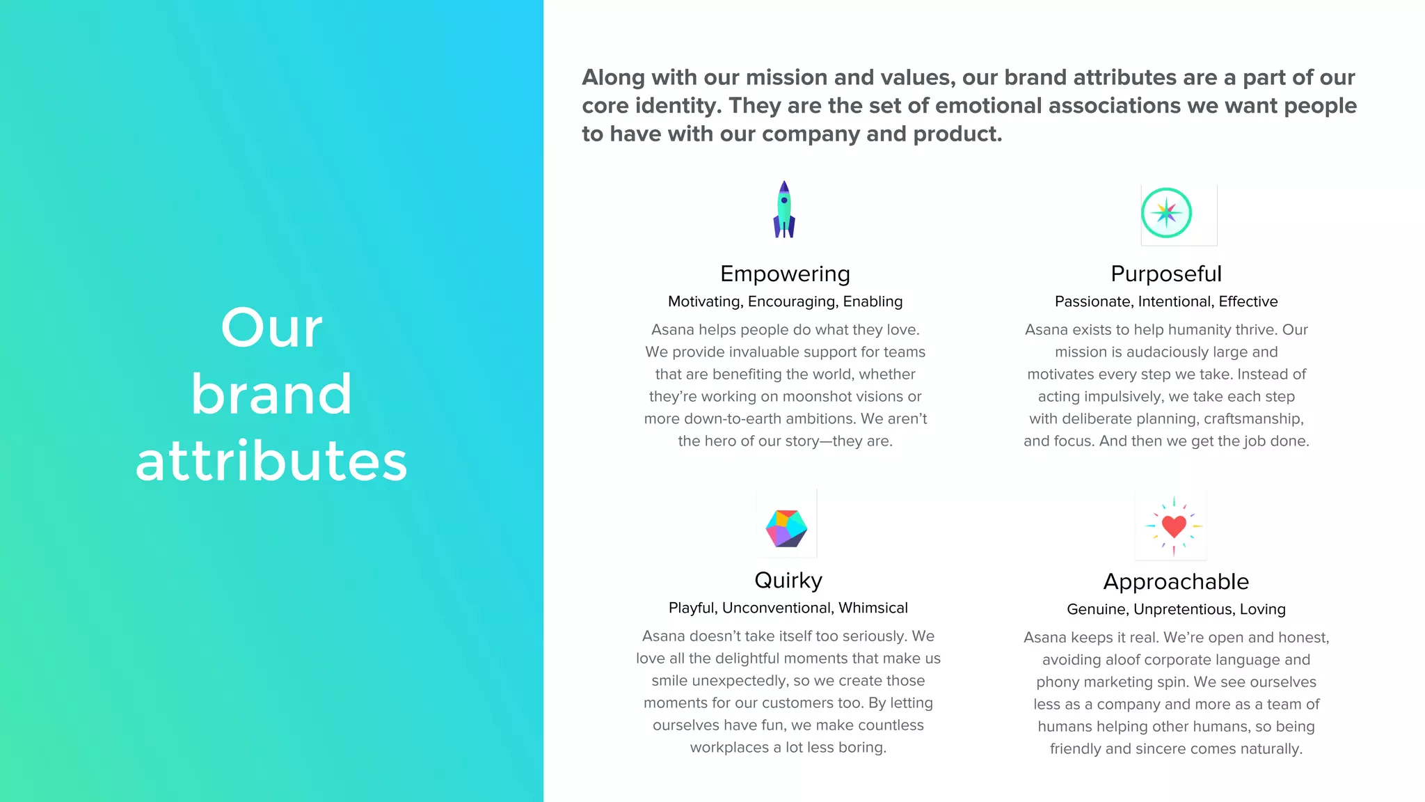 Our
brand
attributes
Along with our mission and values, our brand attributes are a part of our
core identity. They are the set of emotional associations we want people
to have with our company and product.
Empowering
Motivating, Encouraging, Enabling
Asana helps people do what they love.
We provide invaluable support for teams
that are benefiting the world, whether
they’re working on moonshot visions or
more down-to-earth ambitions. We aren’t
the hero of our story—they are.
Purposeful
Passionate, Intentional, Effective
Asana exists to help humanity thrive. Our
mission is audaciously large and
motivates every step we take. Instead of
acting impulsively, we take each step
with deliberate planning, craftsmanship,
and focus. And then we get the job done.
Quirky
Playful, Unconventional, Whimsical
Asana doesn’t take itself too seriously. We
love all the delightful moments that make us
smile unexpectedly, so we create those
moments for our customers too. By letting
ourselves have fun, we make countless
workplaces a lot less boring.
Approachable
Genuine, Unpretentious, Loving
Asana keeps it real. We’re open and honest,
avoiding aloof corporate language and
phony marketing spin. We see ourselves
less as a company and more as a team of
humans helping other humans, so being
friendly and sincere comes naturally.
 