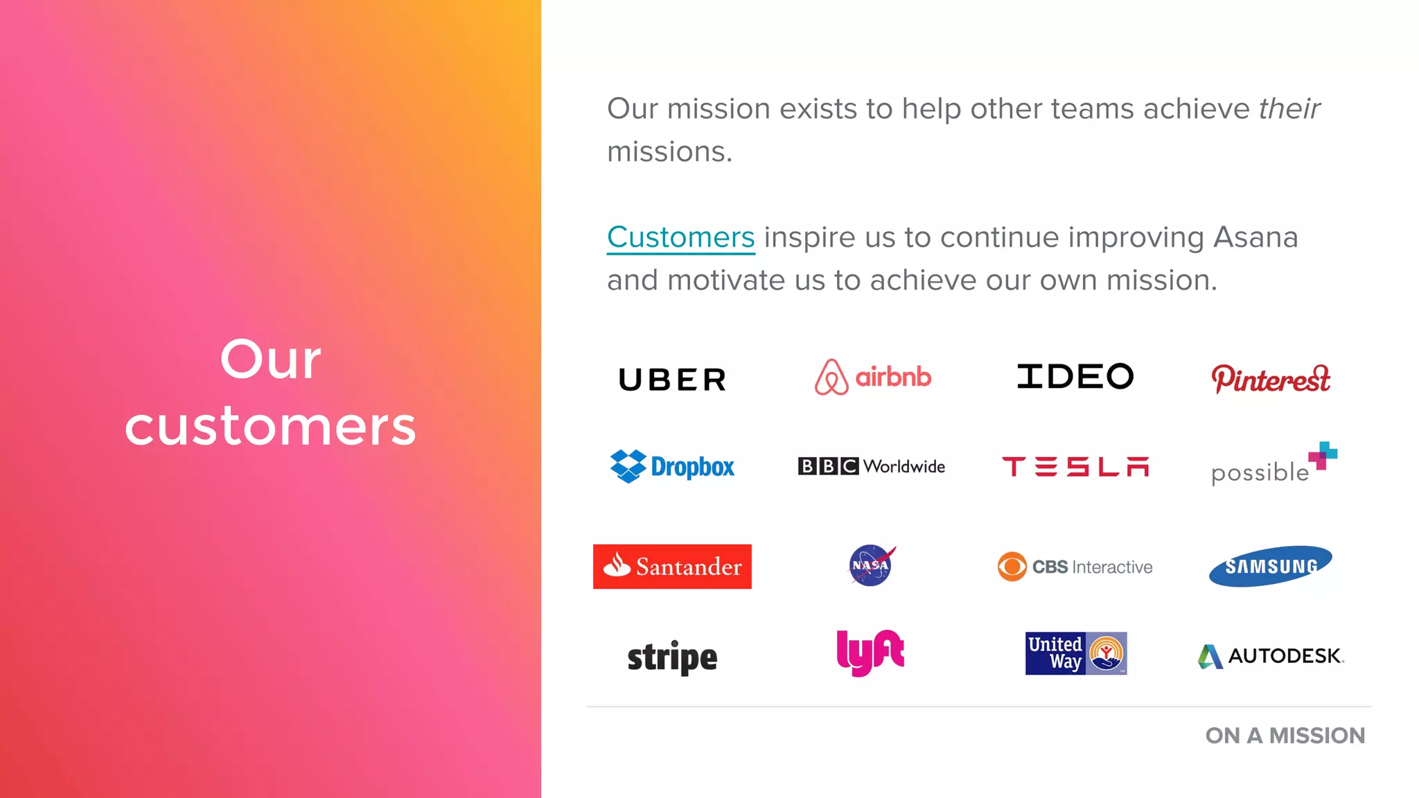 Our
customers
Our mission exists to help other teams achieve their
missions.
Customers inspire us to continue improving Asana
and motivate us to achieve our own mission.
ON A MISSION
 