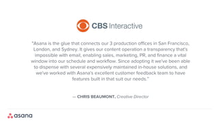 — CHRIS BEAUMONT, Creative Director
"Asana is the glue that connects our 3 production offices in San Francisco,
London, and Sydney. It gives our content operation a transparency that's
impossible with email, enabling sales, marketing, PR, and finance a vital
window into our schedule and workflow. Since adopting it we've been able
to dispense with several expensively maintained in-house solutions, and
we've worked with Asana's excellent customer feedback team to have
features built in that suit our needs.”
 