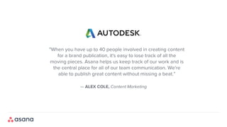 — ALEX COLE, Content Marketing
"When you have up to 40 people involved in creating content
for a brand publication, it's easy to lose track of all the
moving pieces. Asana helps us keep track of our work and is
the central place for all of our team communication. We're
able to publish great content without missing a beat.”
 