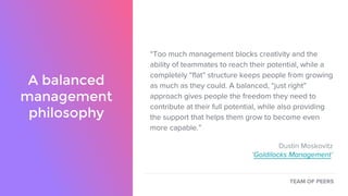 A balanced
management
philosophy
“Too much management blocks creativity and the
ability of teammates to reach their potential, while a
completely “flat” structure keeps people from growing
as much as they could. A balanced, “just right”
approach gives people the freedom they need to
contribute at their full potential, while also providing
the support that helps them grow to become even
more capable.”
Dustin Moskovitz
‘Goldilocks Management’
TEAM OF PEERS
 