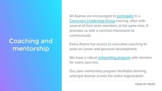 Coaching and
mentorship
All Asanas are encouraged to participate in a
Conscious Leadership Group training, often with
several of their team members at the same time. It
provides us with a common framework to
communicate.
Every Asana has access to executive coaching to
work on career and personal development.
We have a robust onboarding program with mentors
for every new hire.
Our peer mentorship program facilitates learning
amongst Asanas across the entire organization.
TEAM OF PEERS
 