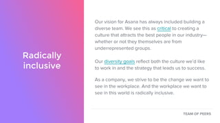 Radically
inclusive
Our vision for Asana has always included building a
diverse team. We see this as critical to creating a
culture that attracts the best people in our industry—
whether or not they themselves are from
underrepresented groups.
Our diversity goals reflect both the culture we’d like
to work in and the strategy that leads us to success.
As a company, we strive to be the change we want to
see in the workplace. And the workplace we want to
see in this world is radically inclusive.
TEAM OF PEERS
 