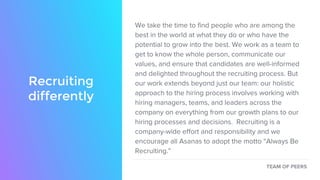We take the time to find people who are among the
best in the world at what they do or who have the
potential to grow into the best. We work as a team to
get to know the whole person, communicate our
values, and ensure that candidates are well-informed
and delighted throughout the recruiting process. But
our work extends beyond just our team: our holistic
approach to the hiring process involves working with
hiring managers, teams, and leaders across the
company on everything from our growth plans to our
hiring processes and decisions. Recruiting is a
company-wide effort and responsibility and we
encourage all Asanas to adopt the motto “Always Be
Recruiting.”
TEAM OF PEERS
Recruiting
differently
 