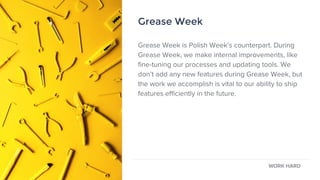 Grease Week
Grease Week is Polish Week’s counterpart. During
Grease Week, we make internal improvements, like
fine-tuning our processes and updating tools. We
don’t add any new features during Grease Week, but
the work we accomplish is vital to our ability to ship
features efficiently in the future.
WORK HARD
Grease Week
 