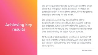 Achieving key
results
We give equal attention to our mission and the small
steps that will get us there. Each day, we focus on
putting one foot in front of the other, never forgetting
that we’re shooting for the moon.
We set goals, called Key Results (KRs), at the
beginning of every episode, and use Asana to track
our progress. While we strive for 100% success, we
build in room for failure and reflection and know that
we’ll typically only hit about 70% of our KRs.
At the end of each episode, we share a summary of
our work with the whole company, which aligns with
our value of transparency and holds us accountable
to our peers.
WORK HARD
 