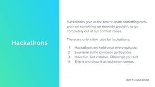 Hackathons
Hackathons give us the time to learn something new,
work on something we normally wouldn’t, or go
completely out of our comfort zones.
There are only a few rules for hackathons:
1. Hackathons are held once every episode.
2. Everyone at the company participates.
3. Have fun. Get creative. Challenge yourself.
4. Ship it and show it at hackathon demos.
GET THINGS DONE
 