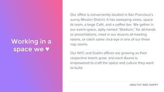 Our office is conveniently located in San Francisco’s
sunny Mission District. It has sweeping views, space
to roam, a large Café, and a coffee bar. We gather in
our event space, aptly named “Stadium,” for all-hands
or presentations, meet in our dozens of meeting
rooms, or catch some shut-eye in one of our three
nap rooms.
Our NYC and Dublin offices are growing as their
respective teams grow, and each Asana is
empowered to craft the space and culture they want
to build.
Working in a
space we ♥
HEALTHY AND HAPPY
 
