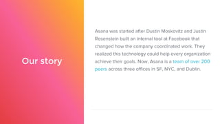 Our story
Asana was started after Dustin Moskovitz and Justin
Rosenstein built an internal tool at Facebook that
changed how the company coordinated work. They
realized this technology could help every organization
achieve their goals. Now, Asana is a team of over 200
peers across three offices in SF, NYC, and Dublin.
 