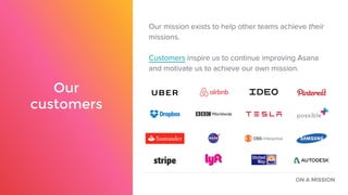 Our
customers
Our mission exists to help other teams achieve their
missions.
Customers inspire us to continue improving Asana
and motivate us to achieve our own mission.
ON A MISSION
 