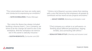 "The conversations we have are really open
and conducive to expressing our emotions."
— KATIE SCHMALZRIED, Product Manager
"Our vision for Asana has always included
building a diverse team [...] as a company, we
strive to be the change we want to see in the
workplace. And the workplace we want to
see in this world is radically inclusive."
— DUSTIN MOSKOVITZ, Co-founder and CEO
“I think a lot of Asana's success comes from starting
with a very flat hierarchy that empowers all people to
contribute and be heard across projects and teams.”
— ASHLEY KEMPER, Marketing and Analytics Lead
“[The] company as a whole is so self-aware—in
thinking about different perspectives, staying
mindful, and connecting with others.”
— SONJA GITTENS-OTTLEY, Diversity and Inclusion Lead
TEAM OF PEERS
 