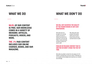 16PAGE
WHAT WE DO WHAT WE DON’T DO
99.9% OF OUR CONTENT
IS FREE. OUR KNOWLEDGE
COMES IN A VARIETY OF
MEDIUMS: ARTICLES,
PODCASTS, VIDEOS, AND
MORE.
THE .1% PAID CONTENT
INCLUDES OUR ONLINE
COURSES, BOOKS, AND OUR
MAGAZINE.
We will never be
bought out, we will
never promote or
feature someone for
payment, and we will
never cross-promote
another product for
quick cash
We will at all costs
protect the equity
within the Foundr
brand that we have
worked hard to build
We will not publish content for the sake of it. If it
doesn’t change lives, we don’t ship it. We listen to
our audience and adapt and improve our content
accordingly
WE WILL NOT SACRIFICE THE QUALITY
OF THE FOUNDR BRAND AT ANY COST
WHATSOEVER.
PUBLISH OR RELEASE CONTENT THAT IS
SUB-PAR OR WON’T STAND THE TEST OF
TIME
 